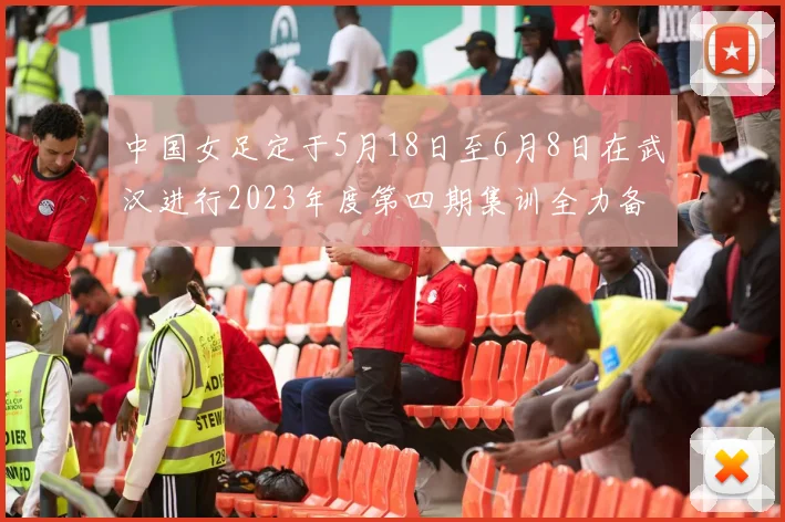 中国女足定于5月18日至6月8日在武汉进行2023年度第四期集训全力备战国际赛事