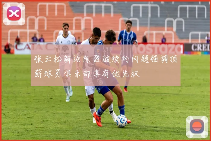 张云松解读陈盈骏续约问题强调顶薪球员俱乐部享有优先权