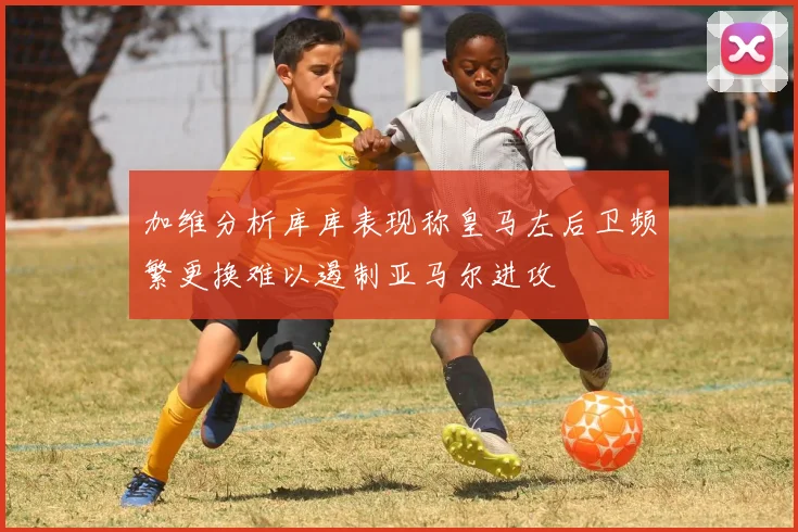 加维分析库库表现称皇马左后卫频繁更换难以遏制亚马尔进攻