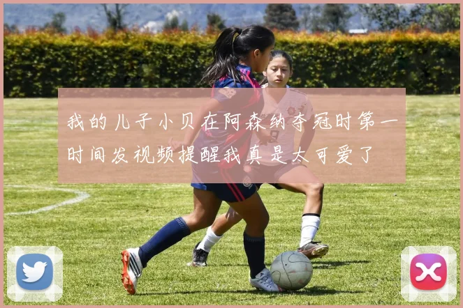 我的儿子小贝在阿森纳夺冠时第一时间发视频提醒我真是太可爱了