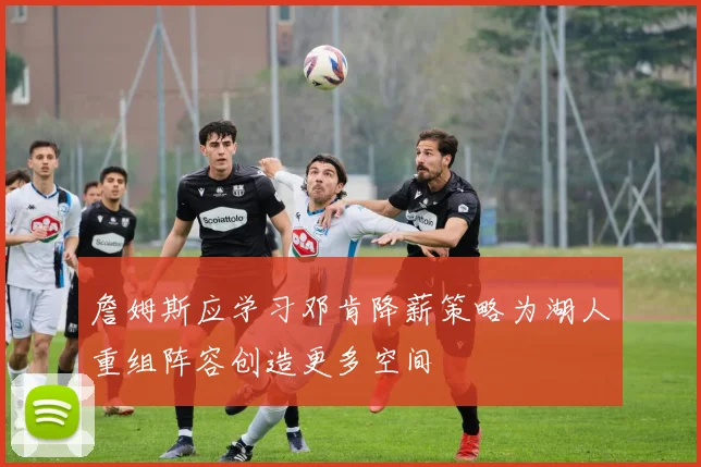 詹姆斯应学习邓肯降薪策略为湖人重组阵容创造更多空间