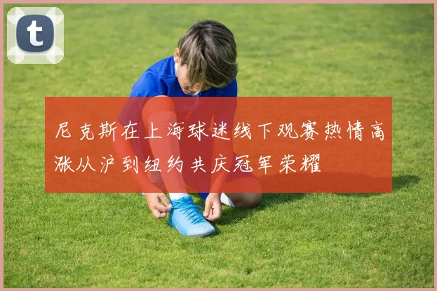 尼克斯在上海球迷线下观赛热情高涨从沪到纽约共庆冠军荣耀