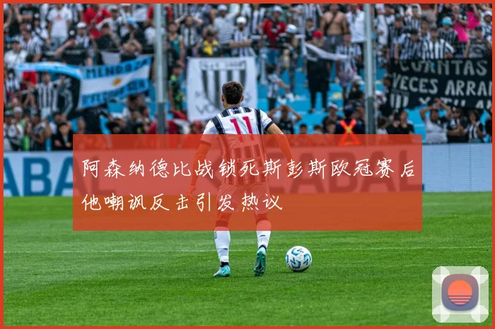 阿森纳德比战锁死斯彭斯欧冠赛后他嘲讽反击引发热议