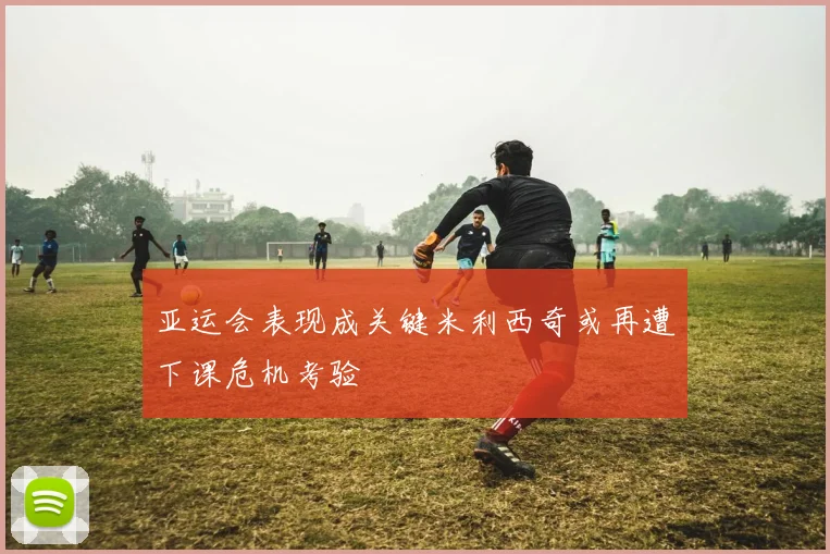 亚运会表现成关键米利西奇或再遭下课危机考验