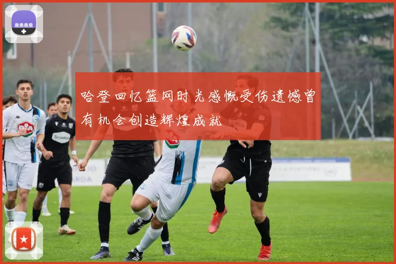 哈登回忆篮网时光感慨受伤遗憾曾有机会创造辉煌成就
