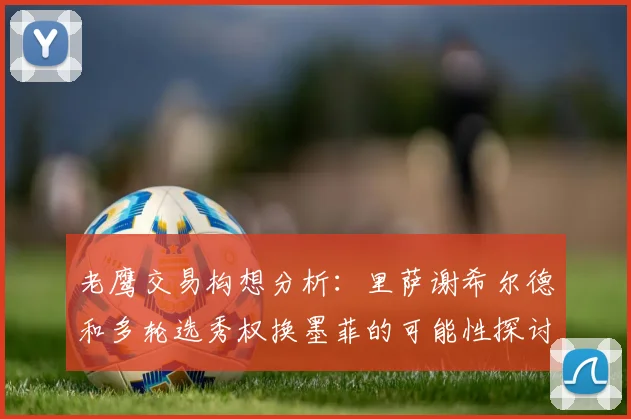 老鹰交易构想分析：里萨谢希尔德和多轮选秀权换墨菲的可能性探讨