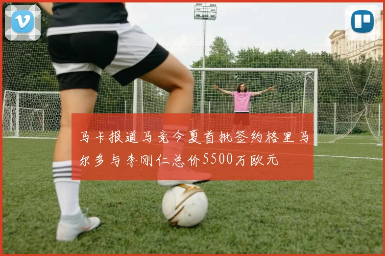 马卡报道马竞今夏首批签约格里马尔多与李刚仁总价5500万欧元