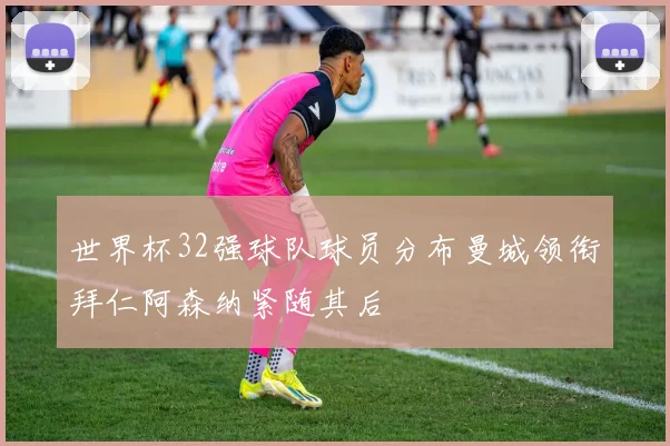 世界杯32强球队球员分布曼城领衔拜仁阿森纳紧随其后