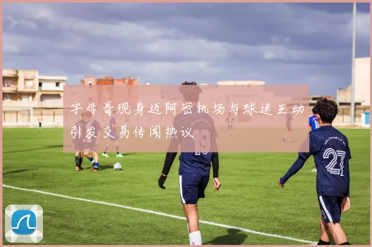 字母哥现身迈阿密机场与球迷互动引发交易传闻热议