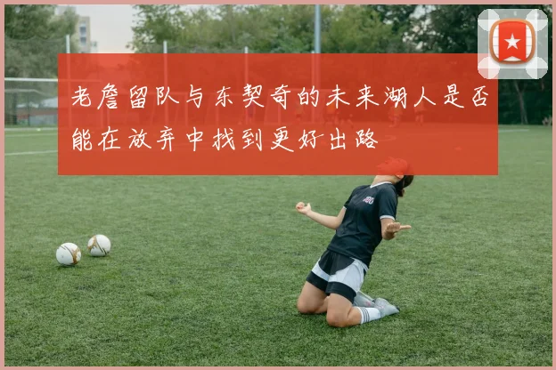 老詹留队与东契奇的未来湖人是否能在放弃中找到更好出路