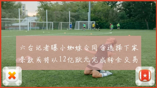 六台记者曝小蜘蛛合同含选择下家条款或将以12亿欧元完成转会交易