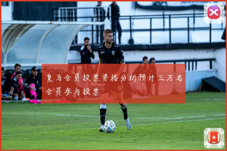 皇马会员投票资格分析预计三万名会员参与投票