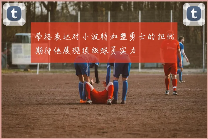 蒂格表达对小波特加盟勇士的担忧期待他展现顶级球员实力