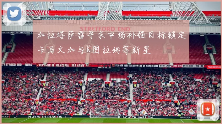 加拉塔萨雷寻求中场补强目标锁定卡马文加与K图拉姆等新星