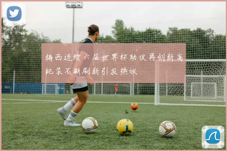 梅西连续六届世界杯助攻再创新高纪录不断刷新引发热议