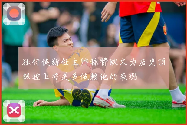 独行侠新任主帅称赞欧文为历史顶级控卫将更多依赖他的表现