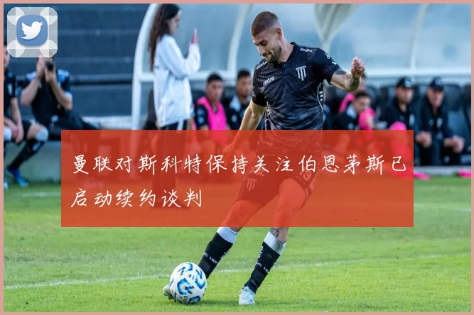 曼联对斯科特保持关注伯恩茅斯已启动续约谈判